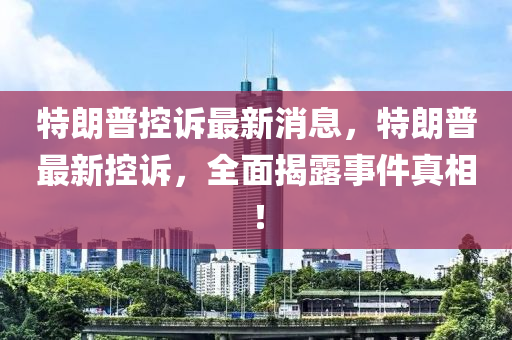 特朗普控诉最新消息，特朗普最新控诉，全面揭露事件真相！