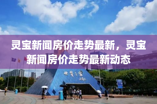 灵宝新闻房价走势最新，灵宝新闻房价走势最新动态