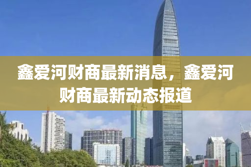 鑫爱河财商最新消息，鑫爱河财商最新动态报道
