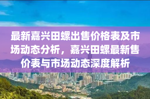 最新嘉兴田螺出售价格表及市场动态分析，嘉兴田螺最新售价表与市场动态深度解析