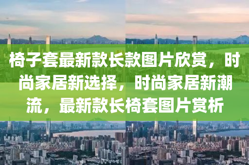 椅子套最新款长款图片欣赏，时尚家居新选择，时尚家居新潮流，最新款长椅套图片赏析