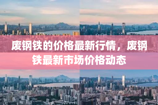 废钢铁的价格最新行情，废钢铁最新市场价格动态