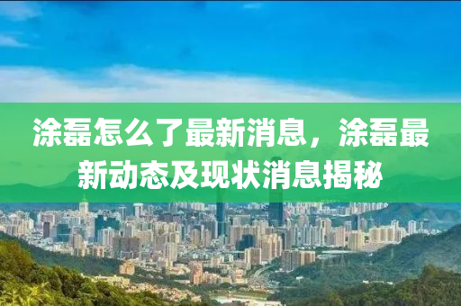 涂磊怎么了最新消息，涂磊最新动态及现状消息揭秘