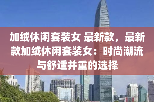 加绒休闲套装女 最新款，最新款加绒休闲套装女：时尚潮流与舒适并重的选择