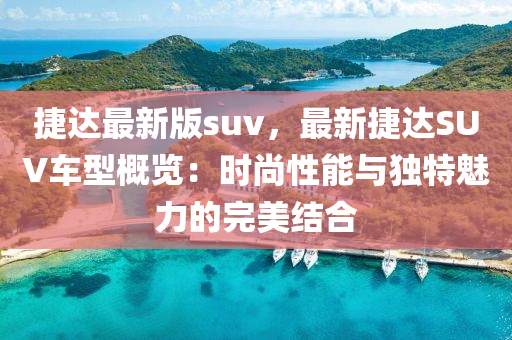 捷达最新版suv，最新捷达SUV车型概览：时尚性能与独特魅力的完美结合