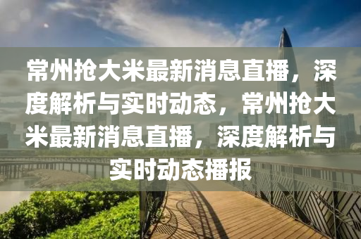 常州抢大米最新消息直播，深度解析与实时动态，常州抢大米最新消息直播，深度解析与实时动态播报