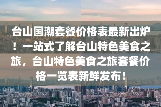 台山国潮套餐价格表最新出炉！一站式了解台山特色美食之旅，台山特色美食之旅套餐价格一览表新鲜发布！