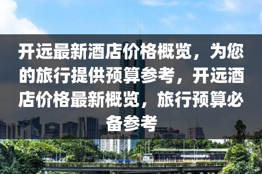 开远最新酒店价格概览，为您的旅行提供预算参考，开远酒店价格最新概览，旅行预算必备参考