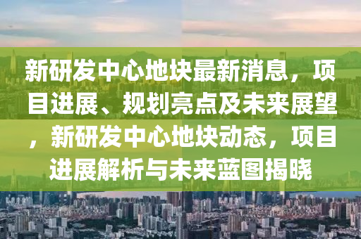 新研发中心地块最新消息，项目进展、规划亮点及未来展望，新研发中心地块动态，项目进展解析与未来蓝图揭晓