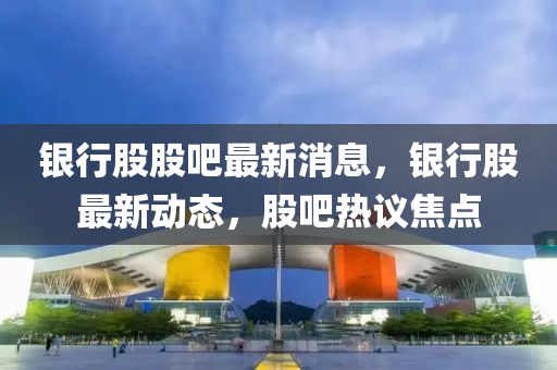 银行股股吧最新消息，银行股最新动态，股吧热议焦点