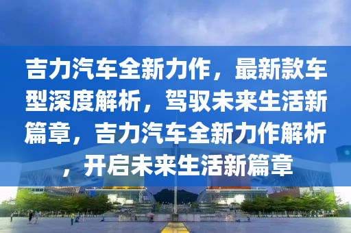 吉力汽车全新力作，最新款车型深度解析，驾驭未来生活新篇章，吉力汽车全新力作解析，开启未来生活新篇章