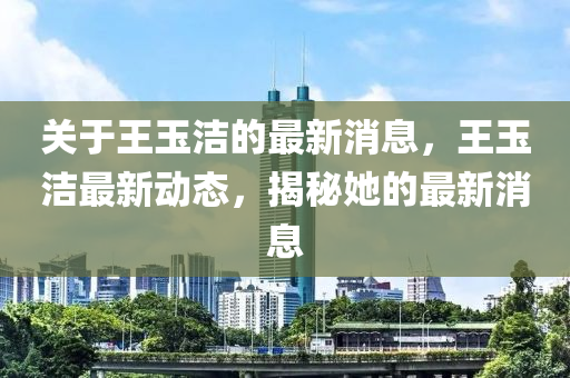 关于王玉洁的最新消息，王玉洁最新动态，揭秘她的最新消息