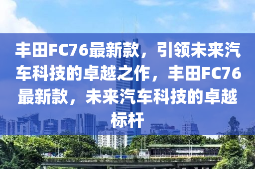 丰田FC76最新款，引领未来汽车科技的卓越之作，丰田FC76最新款，未来汽车科技的卓越标杆