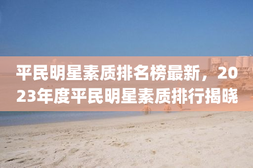 平民明星素质排名榜最新，2023年度平民明星素质排行揭晓