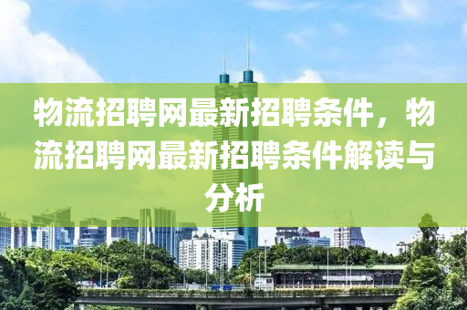 物流招聘网最新招聘条件，物流招聘网最新招聘条件解读与分析