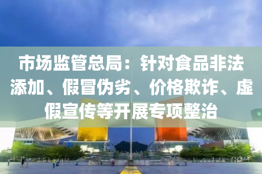 市场监管总局：针对食品非法添加、假冒伪劣、价格欺诈、虚假宣传等开展专项整治