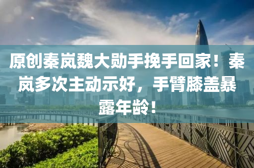 原创秦岚魏大勋手挽手回家！秦岚多次主动示好，手臂膝盖暴露年龄！