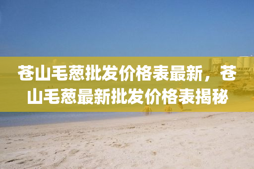 苍山毛葱批发价格表最新，苍山毛葱最新批发价格表揭秘