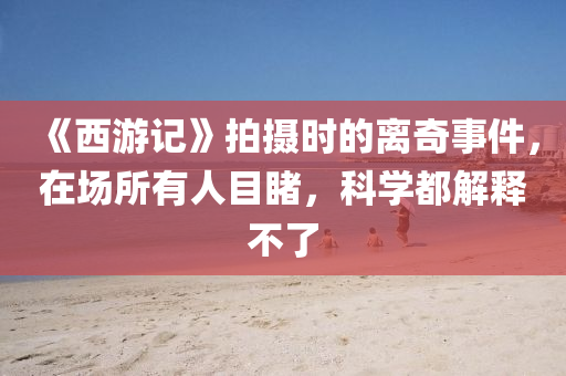 《西游记》拍摄时的离奇事件，在场所有人目睹，科学都解释不了