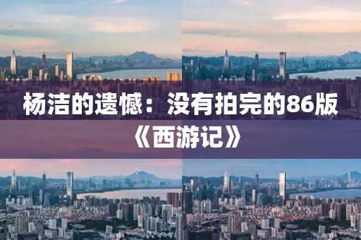 杨洁的遗憾：没有拍完的86版《西游记》