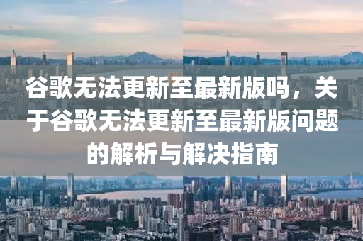 谷歌无法更新至最新版吗，关于谷歌无法更新至最新版问题的解析与解决指南