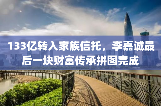 133亿转入家族信托，李嘉诚最后一块财富传承拼图完成