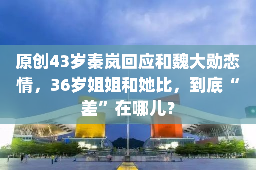原创43岁秦岚回应和魏大勋恋情，36岁姐姐和她比，到底“差”在哪儿？