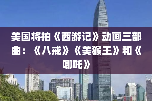 美国将拍《西游记》动画三部曲：《八戒》《美猴王》和《哪吒》