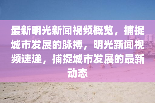 最新明光新闻视频概览，捕捉城市发展的脉搏，明光新闻视频速递，捕捉城市发展的最新动态
