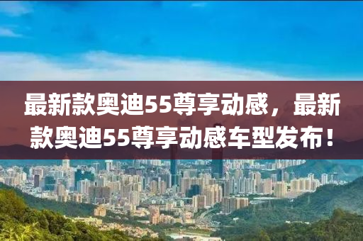 最新款奥迪55尊享动感，最新款奥迪55尊享动感车型发布！