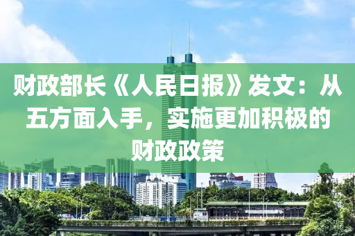 财政部长《人民日报》发文：从五方面入手，实施更加积极的财政政策