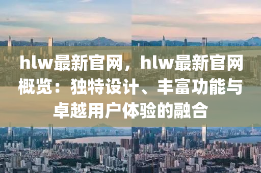 hlw最新官网，hlw最新官网概览：独特设计、丰富功能与卓越用户体验的融合