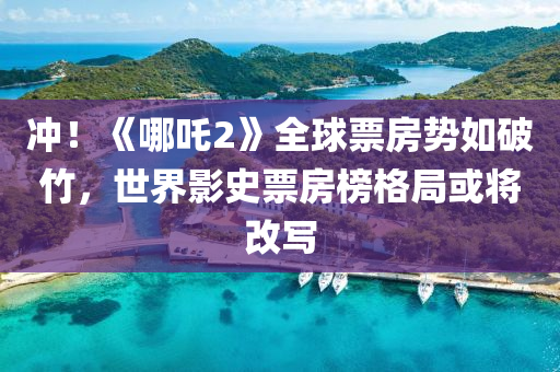 冲！《哪吒2》全球票房势如破竹，世界影史票房榜格局或将改写