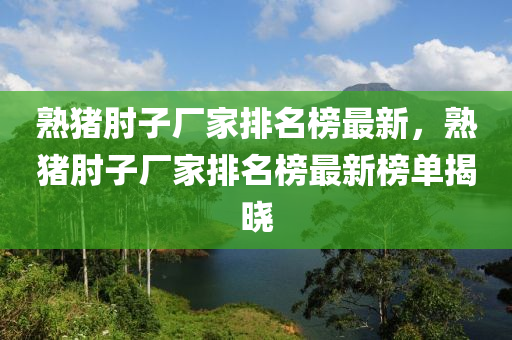 熟猪肘子厂家排名榜最新，熟猪肘子厂家排名榜最新榜单揭晓