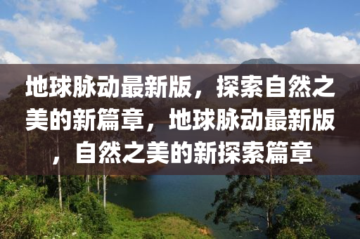 地球脉动最新版，探索自然之美的新篇章，地球脉动最新版，自然之美的新探索篇章