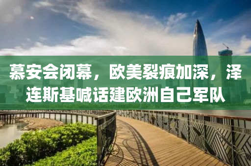 慕安会闭幕，欧美裂痕加深，泽连斯基喊话建欧洲自己军队