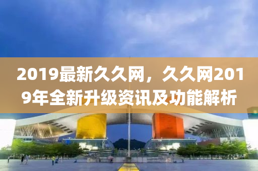 2019最新久久网，久久网2019年全新升级资讯及功能解析