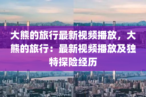 大熊的旅行最新视频播放，大熊的旅行：最新视频播放及独特探险经历