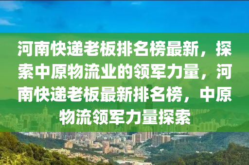 河南快递老板排名榜最新，探索中原物流业的领军力量，河南快递老板最新排名榜，中原物流领军力量探索