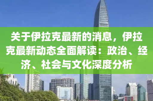 关于伊拉克最新的消息，伊拉克最新动态全面解读：政治、经济、社会与文化深度分析