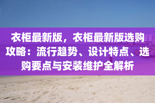 衣柜最新版，衣柜最新版选购攻略：流行趋势、设计特点、选购要点与安装维护全解析