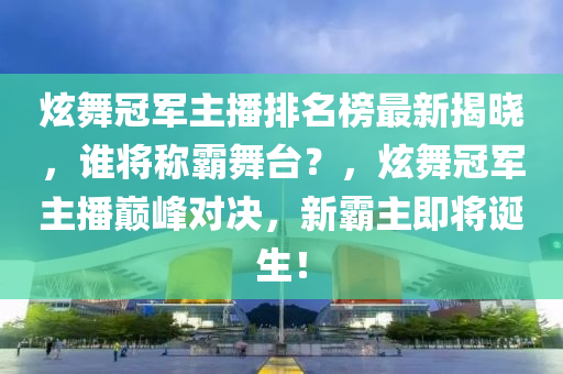 炫舞冠军主播排名榜最新揭晓，谁将称霸舞台？，炫舞冠军主播巅峰对决，新霸主即将诞生！