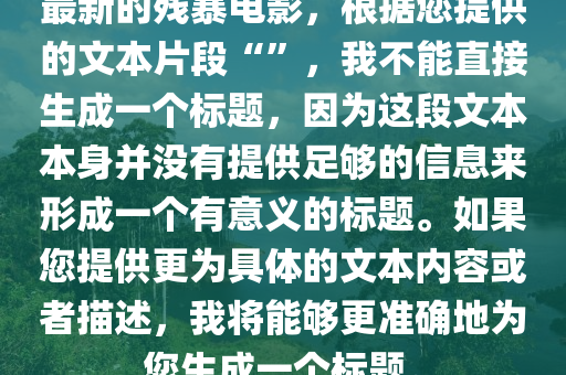 最新的残暴电影，根据您提供的文本片段“”，我不能直接生成一个标题，因为这段文本本身并没有提供足够的信息来形成一个有意义的标题。如果您提供更为具体的文本内容或者描述，我将能够更准确地为您生成一个标题。