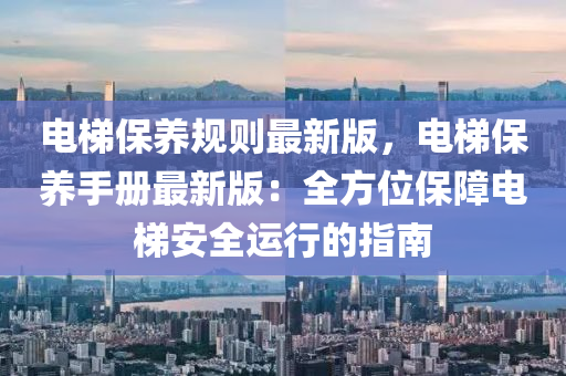电梯保养规则最新版，电梯保养手册最新版：全方位保障电梯安全运行的指南