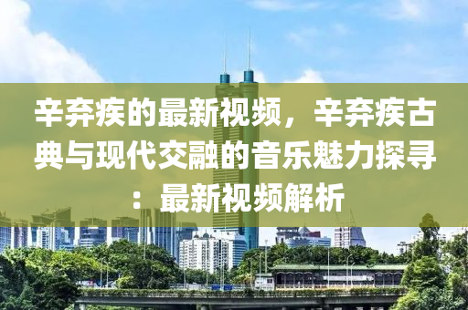 辛弃疾的最新视频，辛弃疾古典与现代交融的音乐魅力探寻：最新视频解析