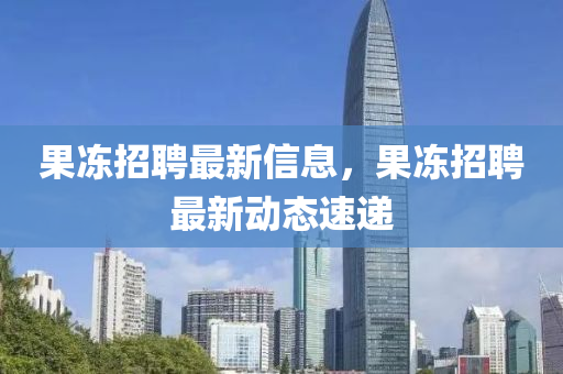 果冻招聘最新信息，果冻招聘最新动态速递