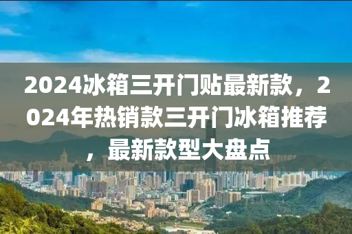 2024冰箱三开门贴最新款，2024年热销款三开门冰箱推荐，最新款型大盘点