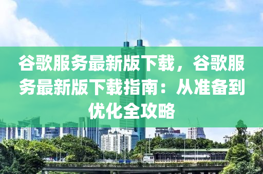 谷歌服务最新版下载，谷歌服务最新版下载指南：从准备到优化全攻略