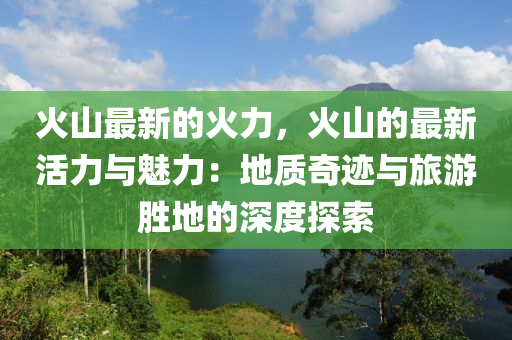 火山最新的火力，火山的最新活力与魅力：地质奇迹与旅游胜地的深度探索