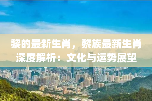 黎的最新生肖，黎族最新生肖深度解析：文化与运势展望